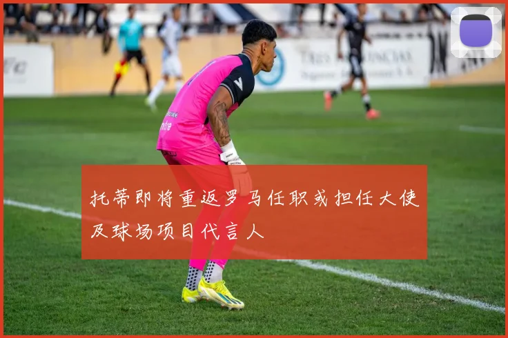 托蒂即将重返罗马任职或担任大使及球场项目代言人