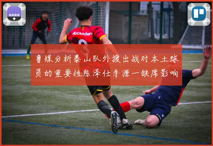 鲁媒分析泰山队外援出战对本土球员的重要性陈泽仕李源一缺席影响显著