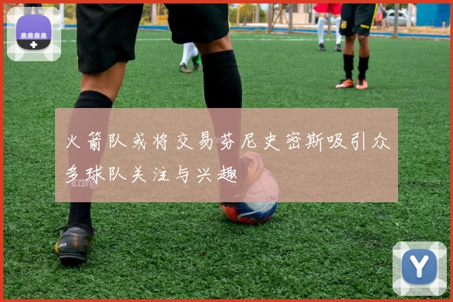 火箭队或将交易芬尼史密斯吸引众多球队关注与兴趣