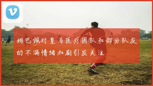 姆巴佩对皇马医疗团队和部分队友的不满情绪加剧引发关注