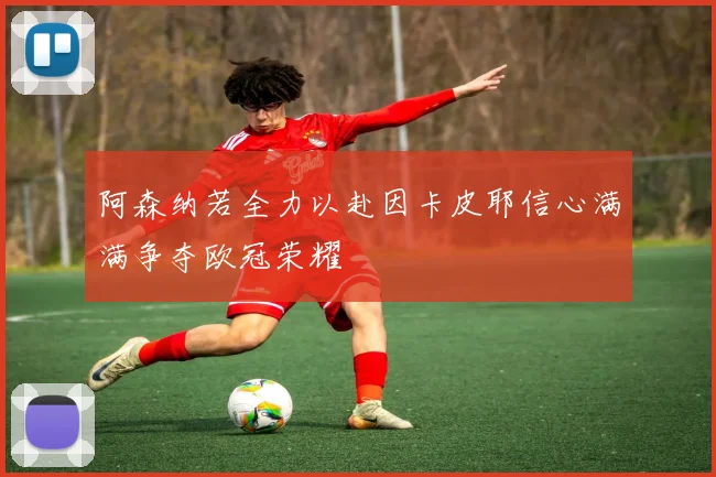 阿森纳若全力以赴因卡皮耶信心满满争夺欧冠荣耀