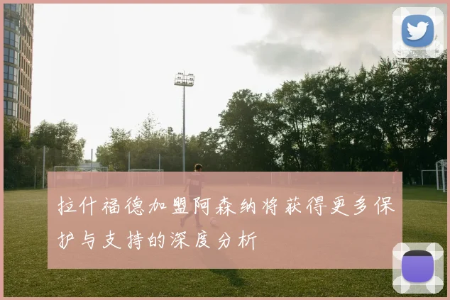 拉什福德加盟阿森纳将获得更多保护与支持的深度分析