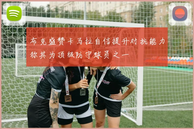 布克盛赞卡马拉自信提升对抗能力称其为顶级防守球员之一