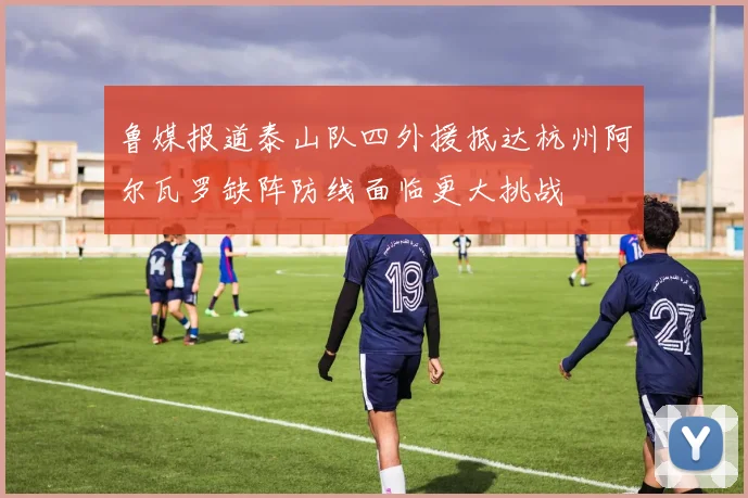 鲁媒报道泰山队四外援抵达杭州阿尔瓦罗缺阵防线面临更大挑战