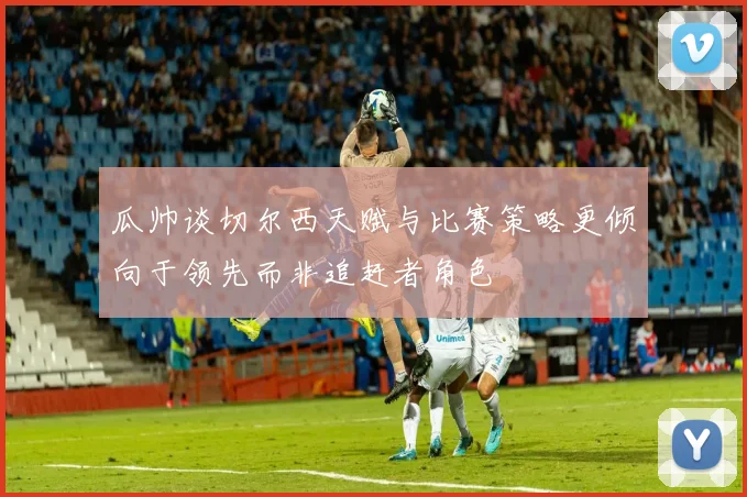 瓜帅谈切尔西天赋与比赛策略更倾向于领先而非追赶者角色