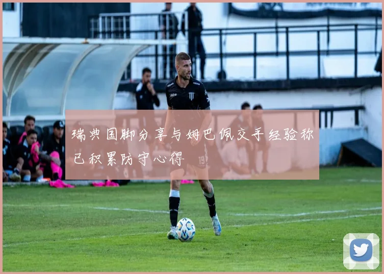 瑞典国脚分享与姆巴佩交手经验称已积累防守心得