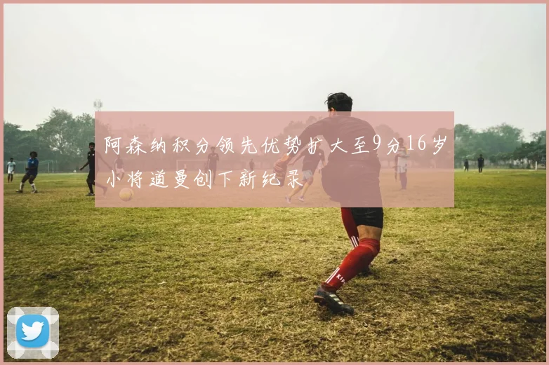 阿森纳积分领先优势扩大至9分16岁小将道曼创下新纪录
