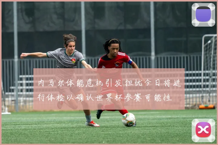 内马尔体能危机引发担忧今日将进行体检以确认世界杯参赛可能性