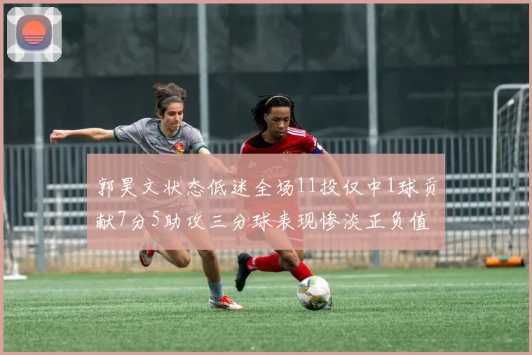 郭昊文状态低迷全场11投仅中1球贡献7分5助攻三分球表现惨淡正负值为19