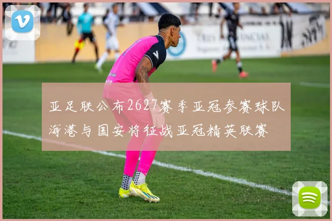 亚足联公布2627赛季亚冠参赛球队海港与国安将征战亚冠精英联赛