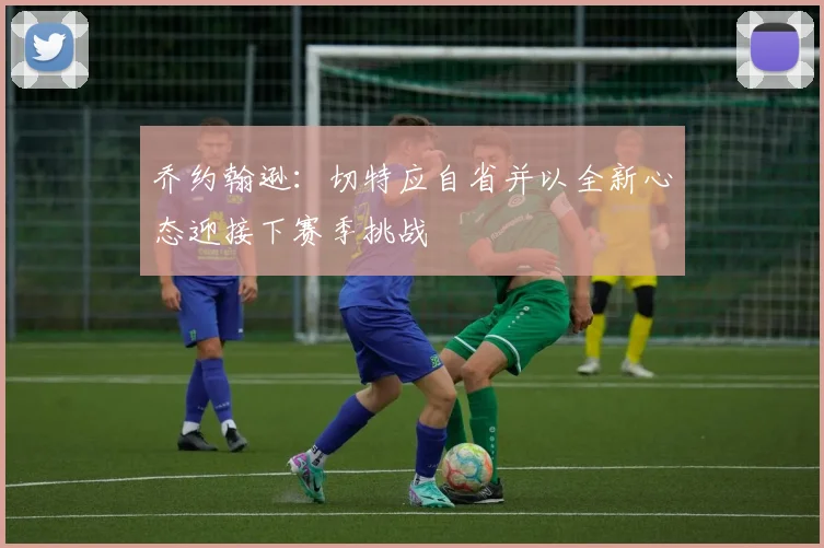 乔约翰逊：切特应自省并以全新心态迎接下赛季挑战