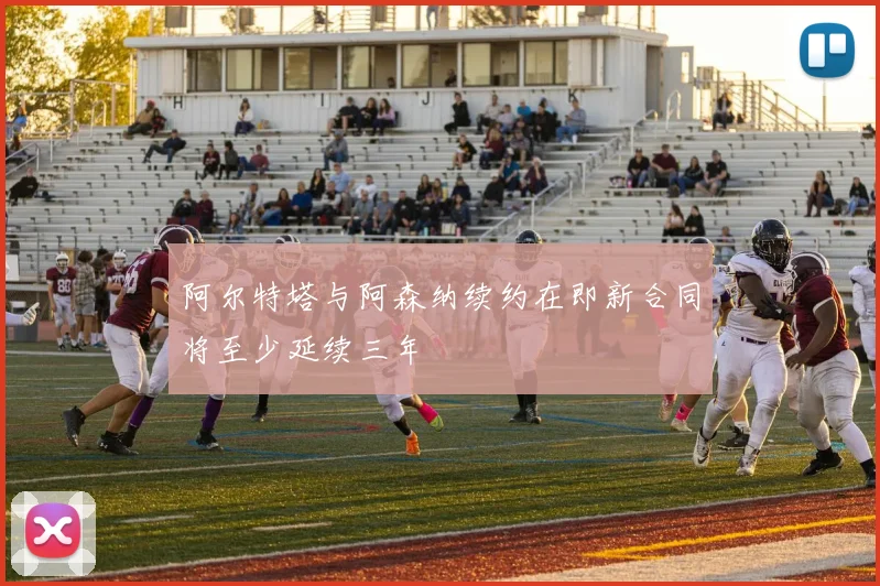 阿尔特塔与阿森纳续约在即新合同将至少延续三年