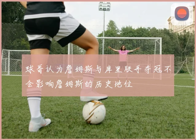 球哥认为詹姆斯与库里联手夺冠不会影响詹姆斯的历史地位