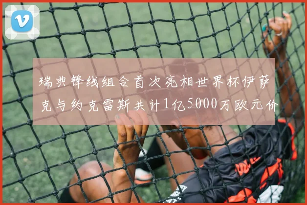 瑞典锋线组合首次亮相世界杯伊萨克与约克雷斯共计1亿5000万欧元价值