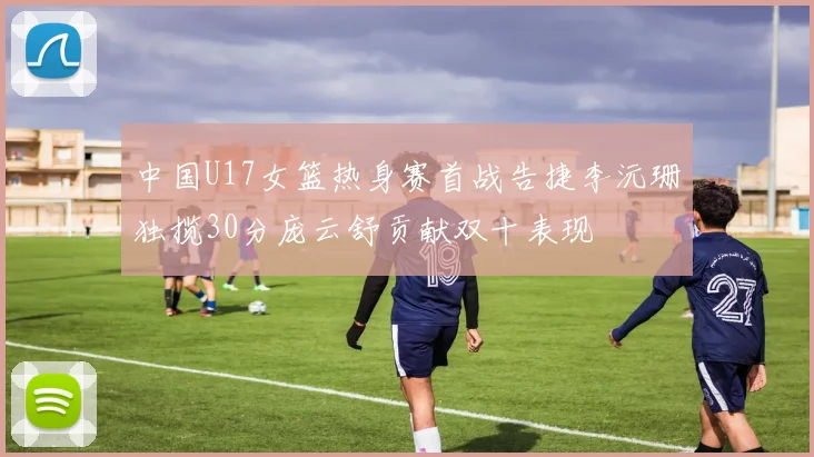 中国U17女篮热身赛首战告捷李沅珊独揽30分庞云舒贡献双十表现