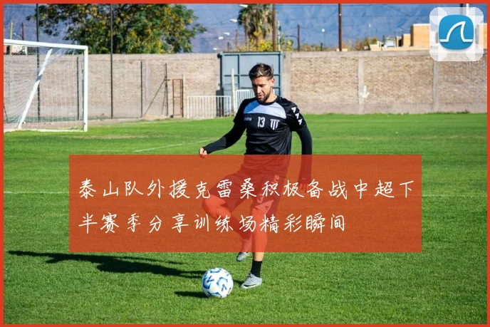 泰山队外援克雷桑积极备战中超下半赛季分享训练场精彩瞬间