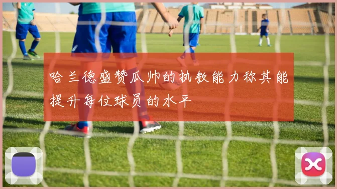哈兰德盛赞瓜帅的执教能力称其能提升每位球员的水平