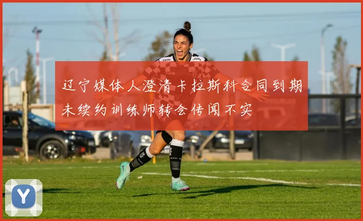 辽宁媒体人澄清卡拉斯科合同到期未续约训练师转会传闻不实
