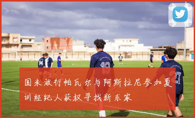 国米放行帕瓦尔与阿斯拉尼参加夏训经纪人获权寻找新东家