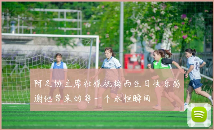 阿足协主席社媒祝梅西生日快乐感谢他带来的每一个永恒瞬间